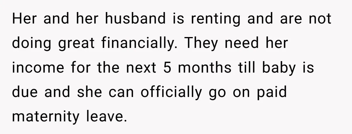 Her and her husband is renting and are not doing great financially. They need her income for the next 5 months till baby is due and she can officially go...