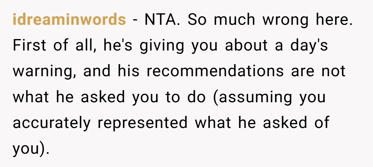 idreaminwords − NTA. So much wrong here. First of all, he's giving you about a day's warning, and his recommendations are not what he asked you to do (assuming you...