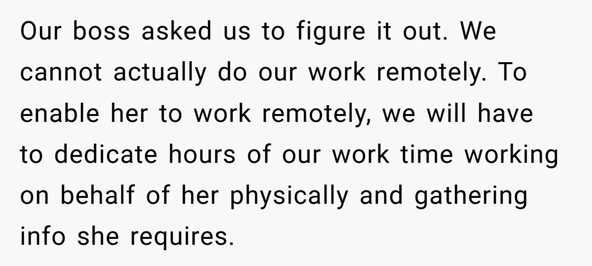Our boss asked us to figure it out. We cannot actually do our work remotely. To enable her to work remotely, we will have to dedicate hours of our work...