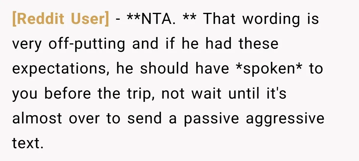 [Reddit User] − **NTA. ** That wording is very off-putting and if he had these expectations, he should have *spoken* to you before the trip, not wait until it's almost...