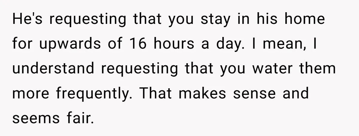 He's requesting that you stay in his home for upwards of 16 hours a day. I mean, I understand requesting that you water them more frequently. That makes sense and...