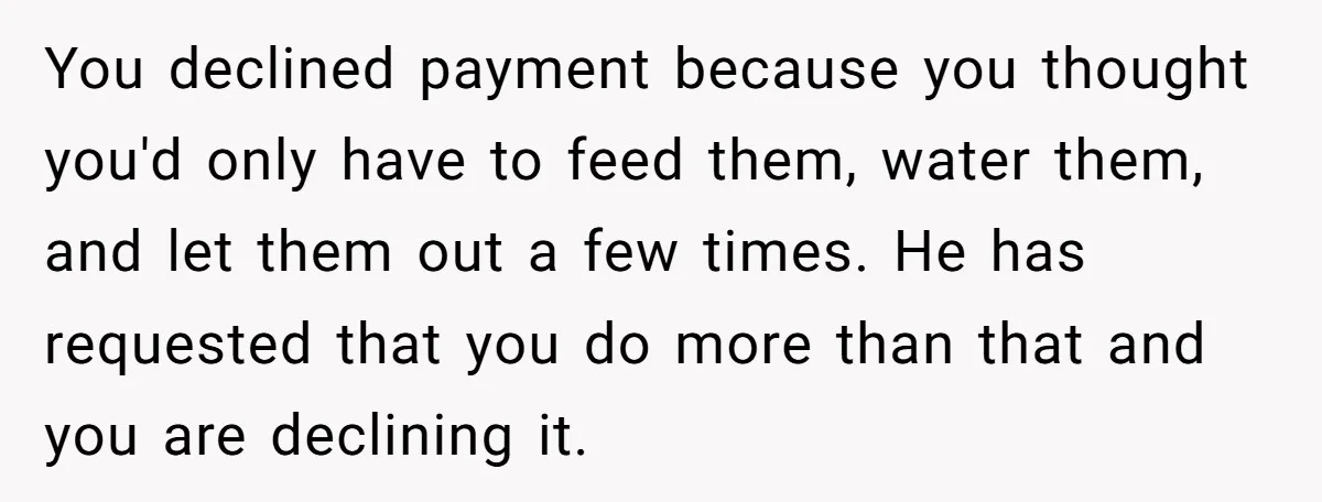 You declined payment because you thought you'd only have to feed them, water them, and let them out a few times. He has requested that you do more than that...