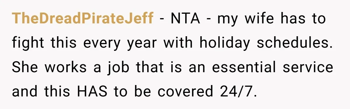 TheDreadPirateJeff − NTA - my wife has to fight this every year with holiday schedules. She works a job that is an essential service and this HAS to be covered...