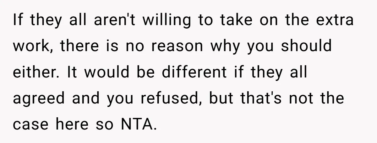 If they all aren't willing to take on the extra work, there is no reason why you should either. It would be different if they all agreed and you refused,...