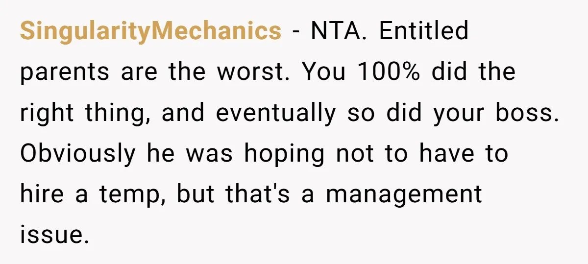 SingularityMechanics − NTA. Entitled parents are the worst. You 100% did the right thing, and eventually so did your boss. Obviously he was hoping not to have to hire a...