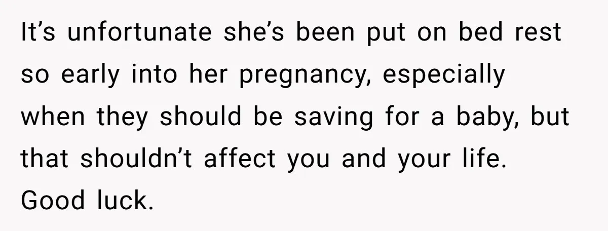 It’s unfortunate she’s been put on bed rest so early into her pregnancy, especially when they should be saving for a baby, but that shouldn’t affect you and your life....