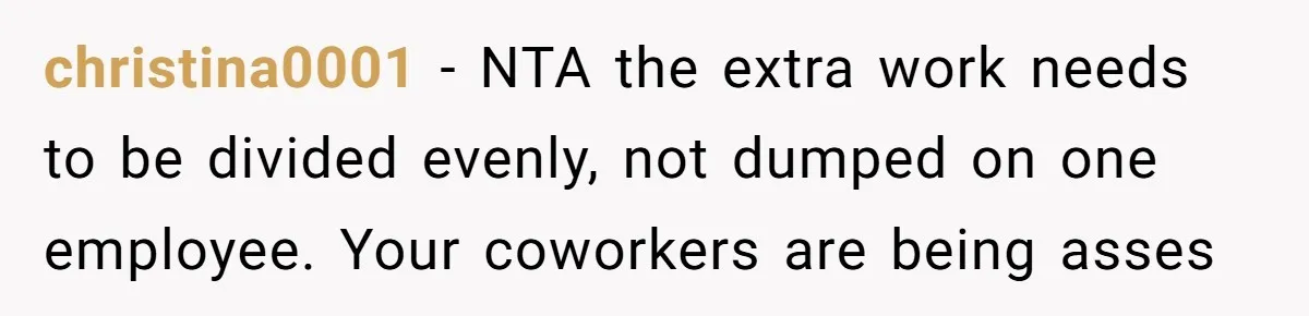 christina0001 − NTA the extra work needs to be divided evenly, not dumped on one employee. Your coworkers are being asses