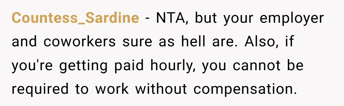Countess_Sardine − NTA, but your employer and coworkers sure as hell are. Also, if you're getting paid hourly, you cannot be required to work without compensation.