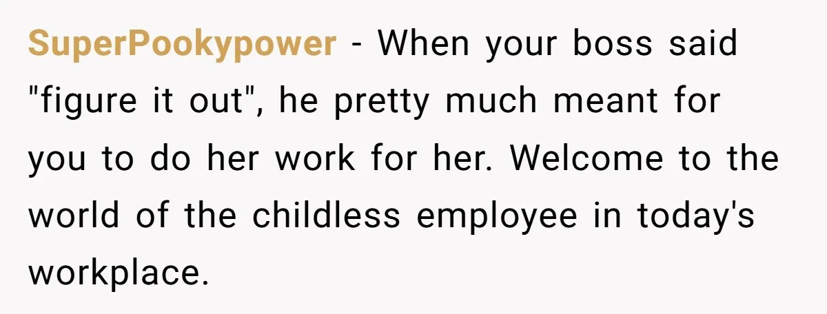 SuperPookypower − When your boss said "figure it out", he pretty much meant for you to do her work for her. Welcome to the world of the childless employee in...