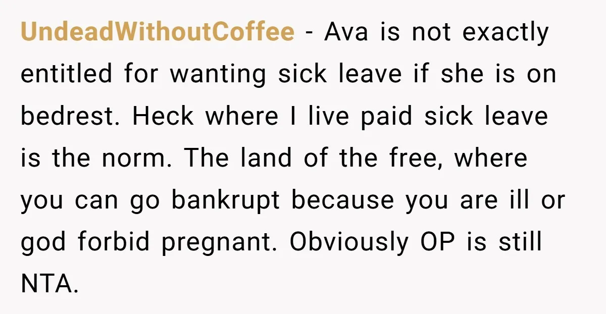 UndeadWithoutCoffee − Ava is not exactly entitled for wanting sick leave if she is on bedrest. Heck where I live paid sick leave is the norm. The land of the...