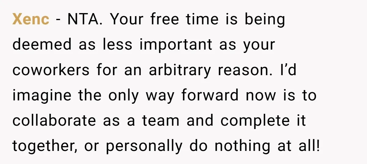 Xenc − NTA. Your free time is being deemed as less important as your coworkers for an arbitrary reason. I’d imagine the only way forward now is to collaborate as...