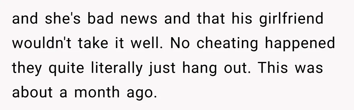 and she's bad news and that his girlfriend wouldn't take it well. No cheating happened they quite literally just hang out. This was about a month ago.