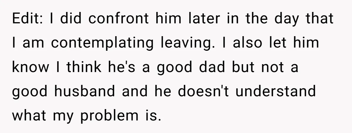 Edit: I did confront him later in the day that I am contemplating leaving. I also let him know I think he's a good dad but not a good husband...