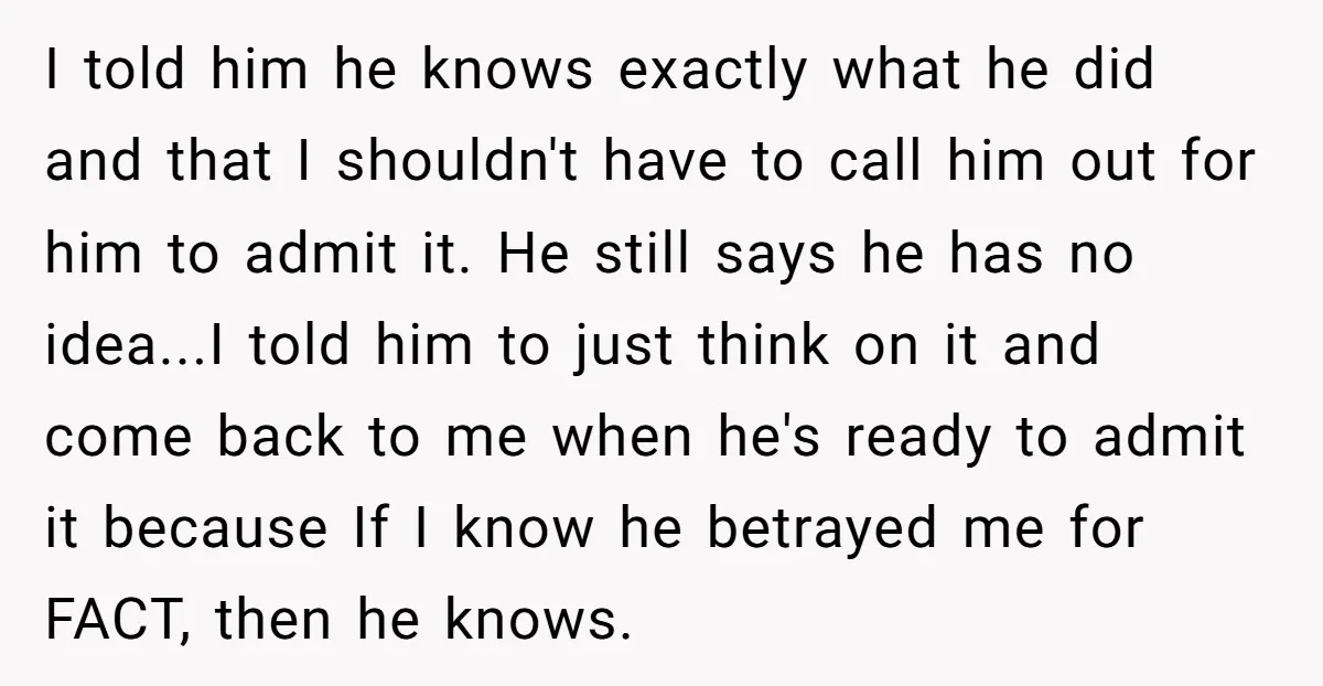 I told him he knows exactly what he did and that I shouldn't have to call him out for him to admit it. He still says he has no idea...I...