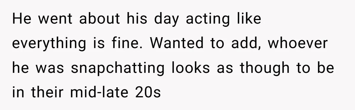 He went about his day acting like everything is fine. Wanted to add, whoever he was snapchatting looks as though to be in their mid-late 20s