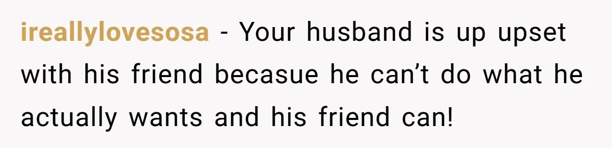 ireallylovesosa − Your husband is up upset with his friend becasue he can’t do what he actually wants and his friend can!