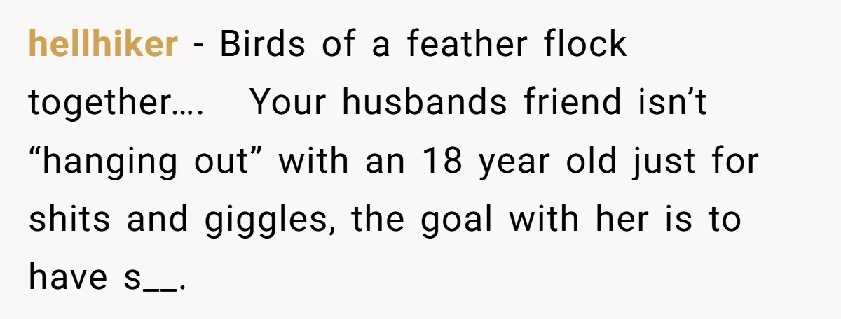 hellhiker − Birds of a feather flock together…. Your husbands friend isn’t “hanging out” with an 18 year old just for shits and giggles, the goal with her is to...