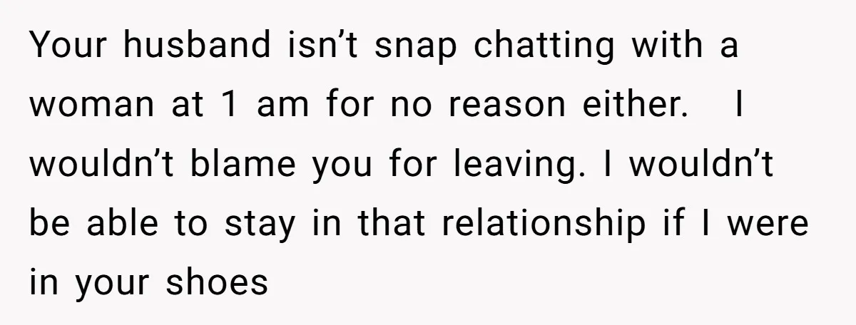 Your husband isn’t snap chatting with a woman at 1 am for no reason either. I wouldn’t blame you for leaving. I wouldn’t be able to stay in that relationship...