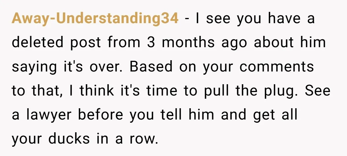 Away-Understanding34 − I see you have a deleted post from 3 months ago about him saying it's over. Based on your comments to that, I think it's time to pull...
