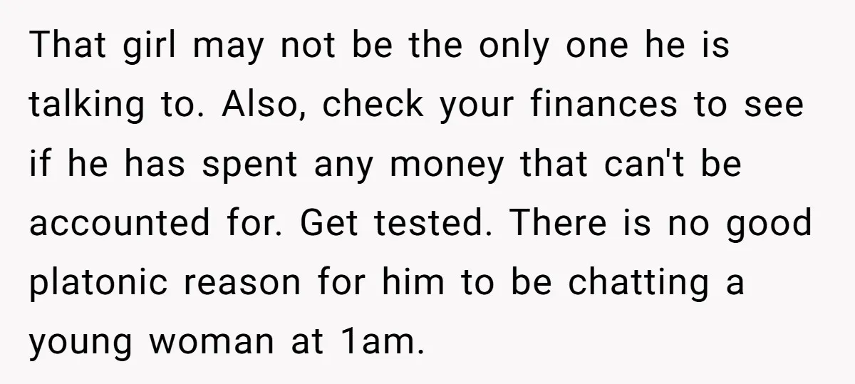 That girl may not be the only one he is talking to. Also, check your finances to see if he has spent any money that can't be accounted for. Get...