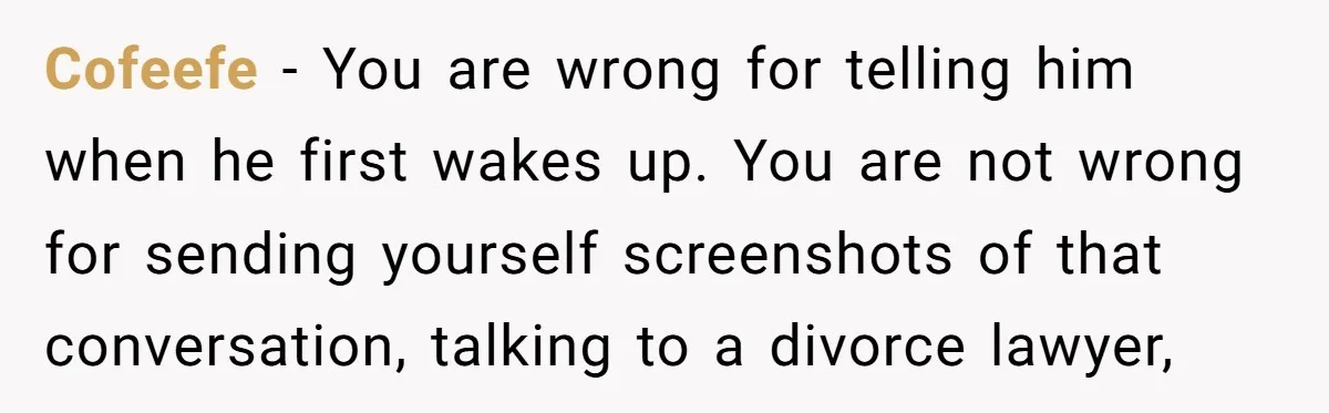 Cofeefe − You are wrong for telling him when he first wakes up. You are not wrong for sending yourself screenshots of that conversation, talking to a divorce lawyer,