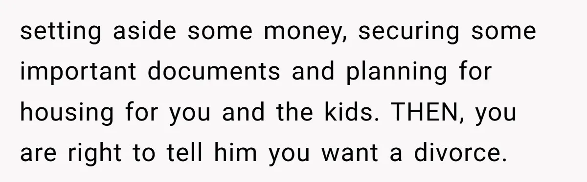 setting aside some money, securing some important documents and planning for housing for you and the kids. THEN, you are right to tell him you want a divorce.