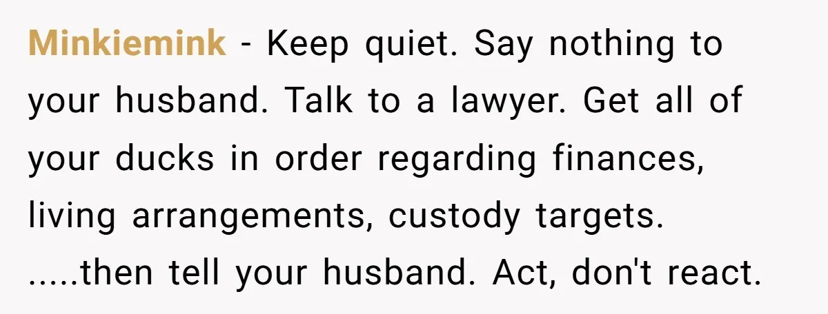 Minkiemink − Keep quiet. Say nothing to your husband. Talk to a lawyer. Get all of your ducks in order regarding finances, living arrangements, custody targets. .....then tell your husband....