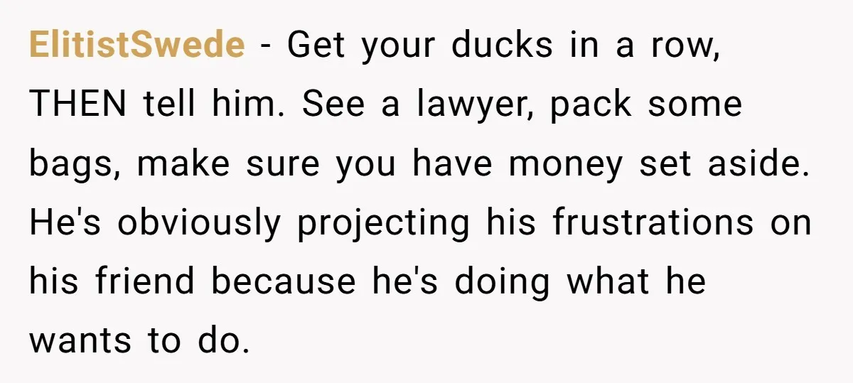 ElitistSwede − Get your ducks in a row, THEN tell him. See a lawyer, pack some bags, make sure you have money set aside. He's obviously projecting his frustrations on...