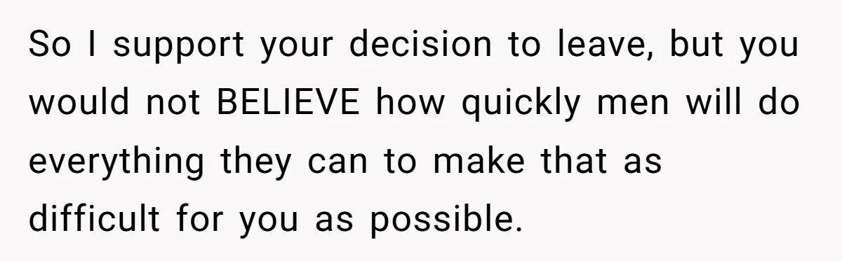 So I support your decision to leave, but you would not BELIEVE how quickly men will do everything they can to make that as difficult for you as possible.