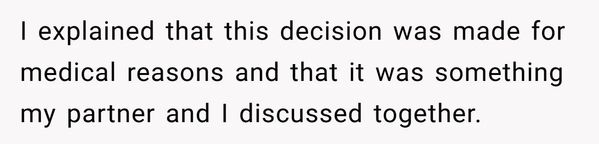 I explained that this decision was made for medical reasons and that it was something my partner and I discussed together.