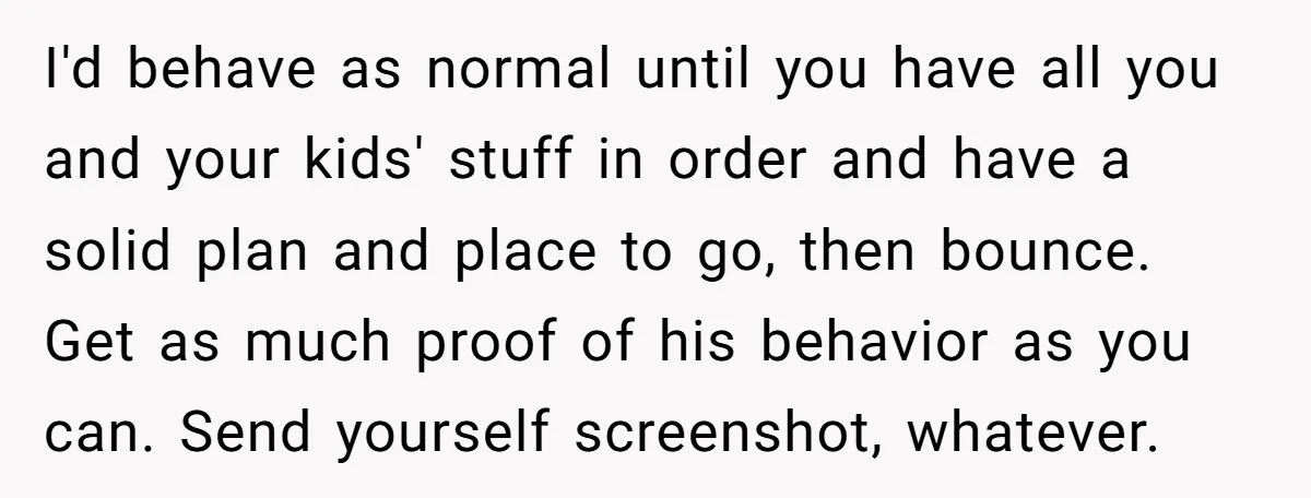 I'd behave as normal until you have all you and your kids' stuff in order and have a solid plan and place to go, then bounce. Get as much proof...