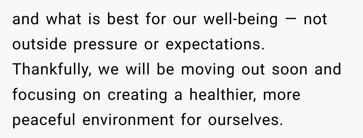 and what is best for our well-being — not outside pressure or expectations. Thankfully, we will be moving out soon and focusing on creating a healthier, more peaceful environment for...