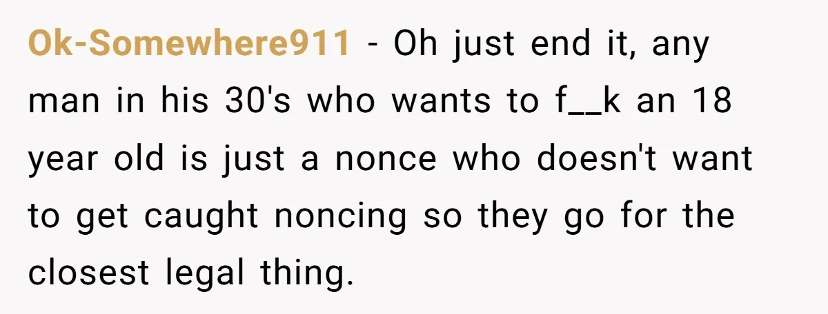Ok-Somewhere911 − Oh just end it, any man in his 30's who wants to f__k an 18 year old is just a nonce who doesn't want to get caught noncing...