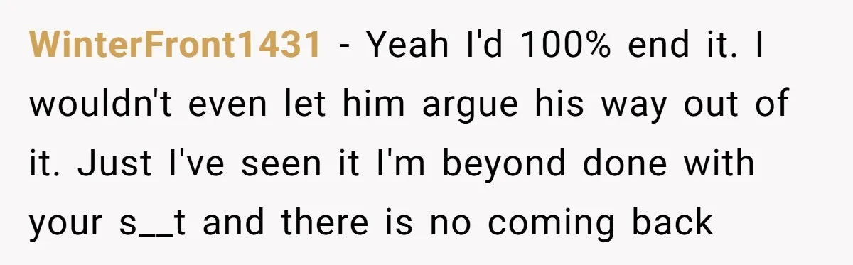 WinterFront1431 − Yeah I'd 100% end it. I wouldn't even let him argue his way out of it. Just I've seen it I'm beyond done with your s__t and there...