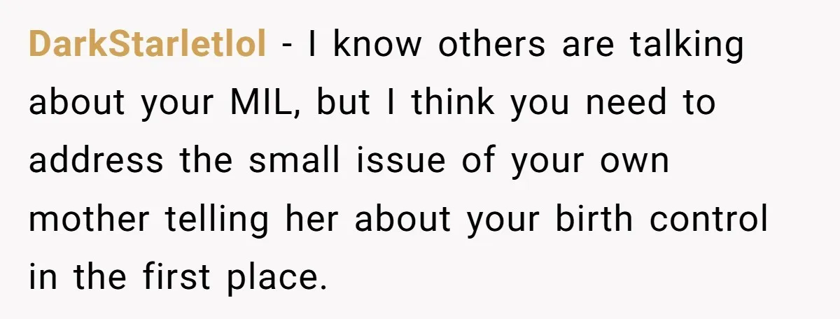 DarkStarletlol − I know others are talking about your MIL, but I think you need to address the small issue of your own mother telling her about your birth control...