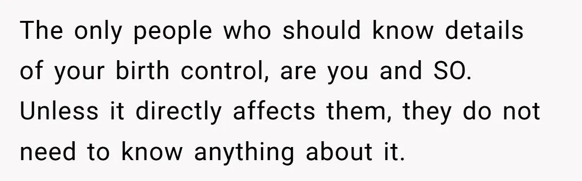 The only people who should know details of your birth control, are you and SO. Unless it directly affects them, they do not need to know anything about it.
