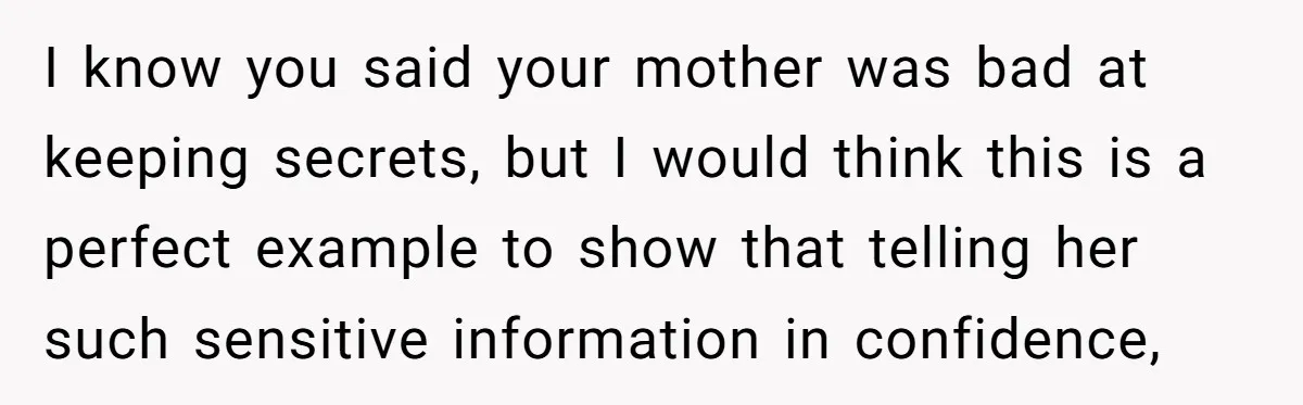 I know you said your mother was bad at keeping secrets, but I would think this is a perfect example to show that telling her such sensitive information in confidence,