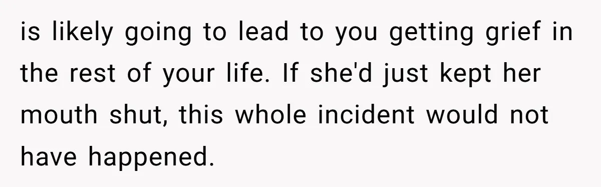 is likely going to lead to you getting grief in the rest of your life. If she'd just kept her mouth shut, this whole incident would not have happened.