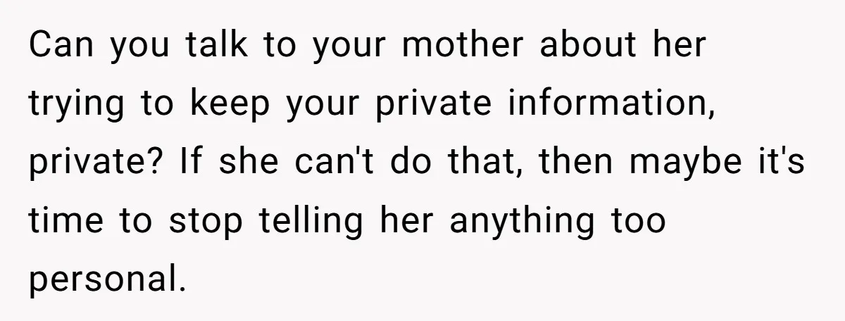 Can you talk to your mother about her trying to keep your private information, private? If she can't do that, then maybe it's time to stop telling her anything too...