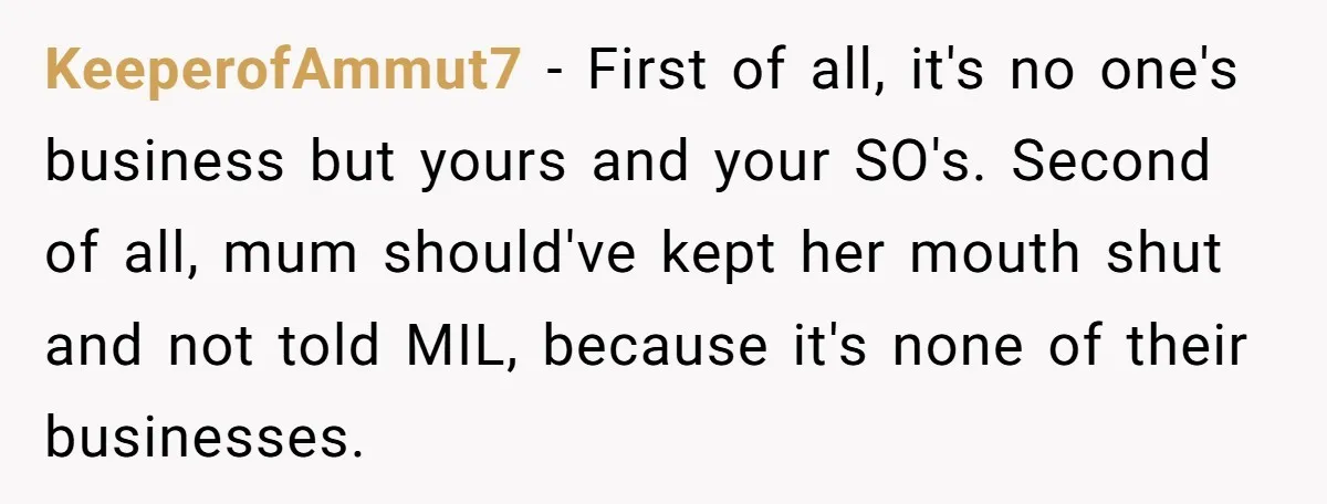 KeeperofAmmut7 − First of all, it's no one's business but yours and your SO's. Second of all, mum should've kept her mouth shut and not told MIL, because it's none...