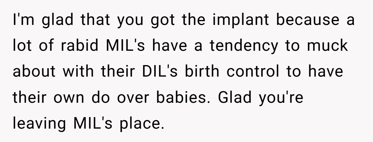 I'm glad that you got the implant because a lot of rabid MIL's have a tendency to muck about with their DIL's birth control to have their own do over...