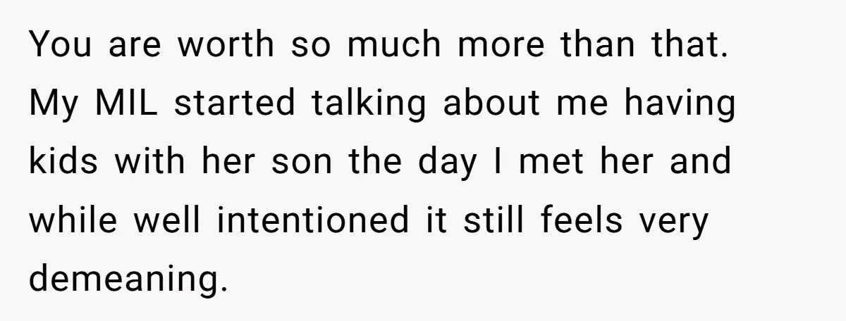 You are worth so much more than that. My MIL started talking about me having kids with her son the day I met her and while well intentioned it still...