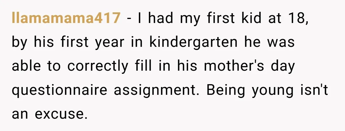 llamamama417 - I had my first kid at 18, by his first year in kindergarten he was able to correctly fill in his mother's day questionnaire assignment. Being young isn't...