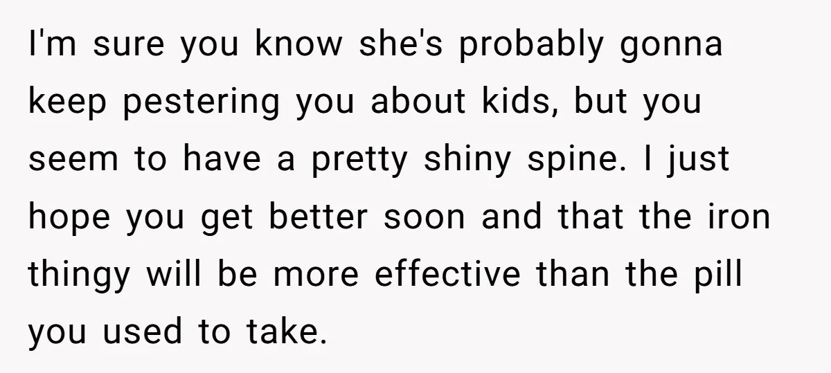 I'm sure you know she's probably gonna keep pestering you about kids, but you seem to have a pretty shiny spine. I just hope you get better soon and that...