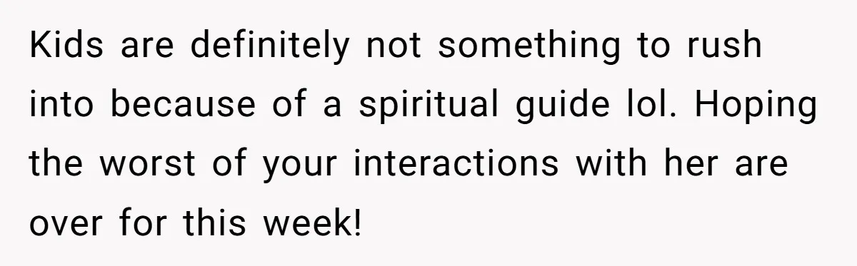 Kids are definitely not something to rush into because of a spiritual guide lol. Hoping the worst of your interactions with her are over for this week!