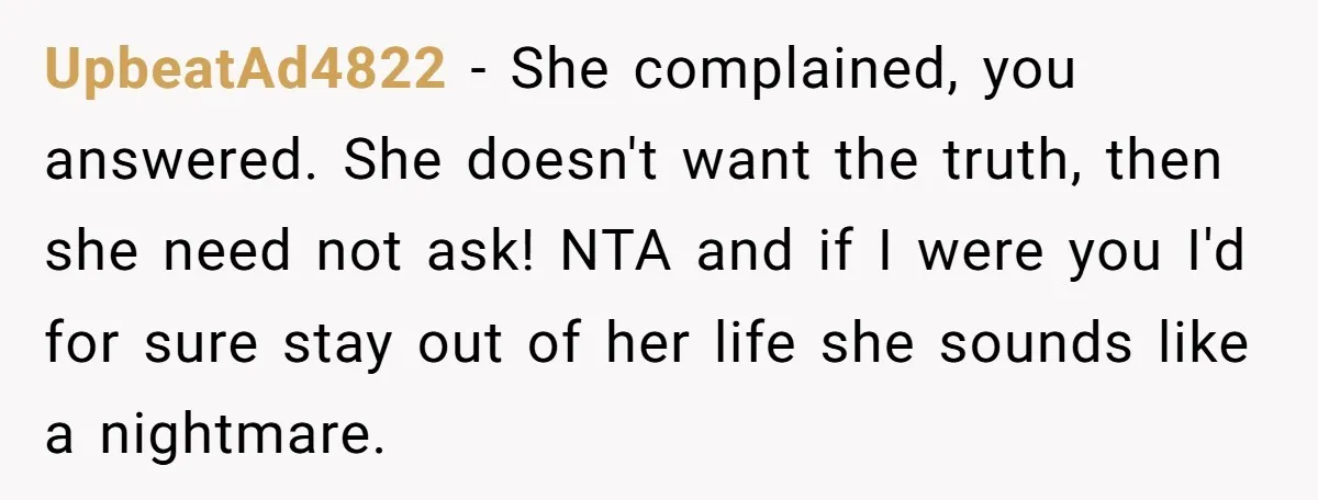 UpbeatAd4822 - She complained, you answered. She doesn't want the truth, then she need not ask! NTA and if I were you I'd for sure stay out of her life...