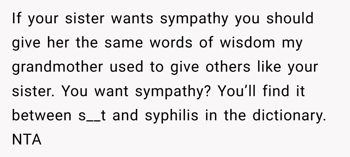 If your sister wants sympathy you should give her the same words of wisdom my grandmother used to give others like your sister. You want sympathy? You’ll find it between...
