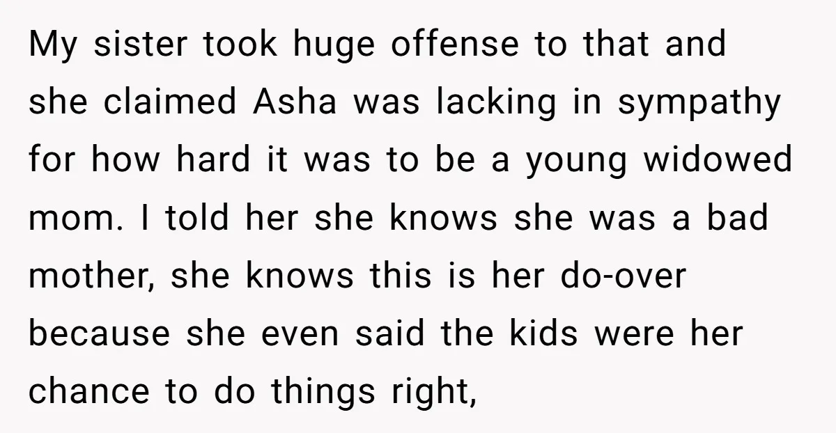 My sister took huge offense to that and she claimed Asha was lacking in sympathy for how hard it was to be a young widowed mom. I told her she...