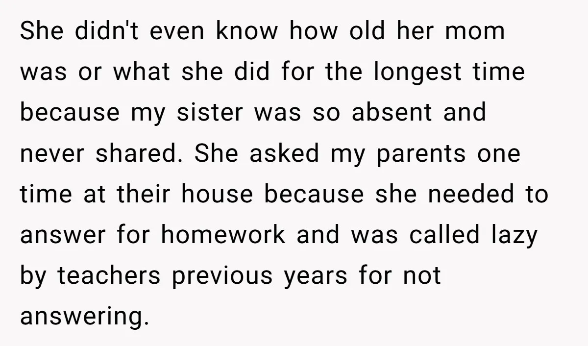 She didn't even know how old her mom was or what she did for the longest time because my sister was so absent and never shared. She asked my parents...