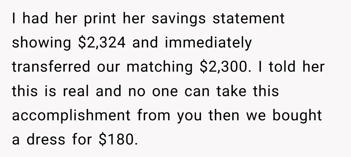 I had her print her savings statement showing $2,324 and immediately transferred our matching $2,300. I told her this is real and no one can take this accomplishment from you...
